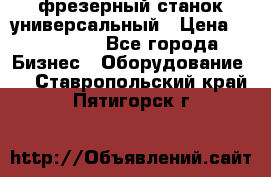 фрезерный станок универсальный › Цена ­ 130 000 - Все города Бизнес » Оборудование   . Ставропольский край,Пятигорск г.